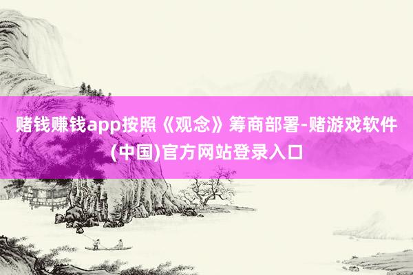 赌钱赚钱app按照《观念》筹商部署-赌游戏软件(中国)官方网站登录入口