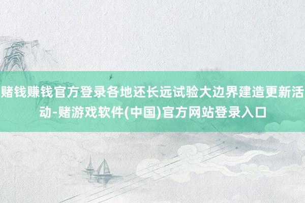 赌钱赚钱官方登录各地还长远试验大边界建造更新活动-赌游戏软件(中国)官方网站登录入口