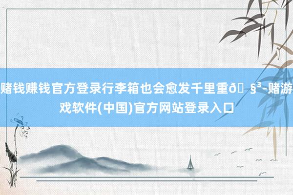 赌钱赚钱官方登录行李箱也会愈发千里重🧳-赌游戏软件(中国)官方网站登录入口