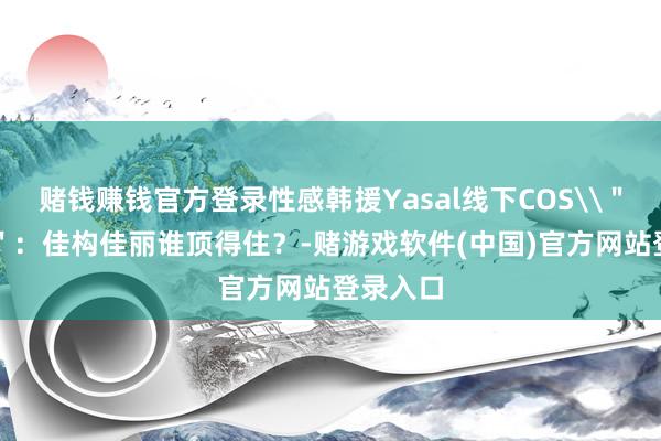 赌钱赚钱官方登录性感韩援Yasal线下COS\＂奶牛\＂：佳构佳丽谁顶得住？-赌游戏软件(中国)官方网站登录入口