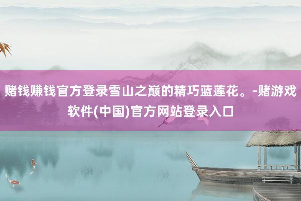 赌钱赚钱官方登录雪山之巅的精巧蓝莲花。-赌游戏软件(中国)官方网站登录入口