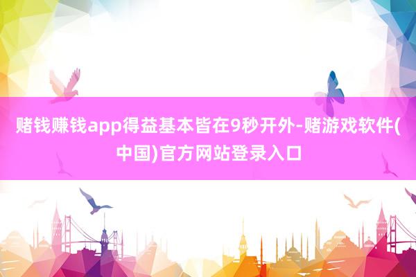 赌钱赚钱app得益基本皆在9秒开外-赌游戏软件(中国)官方网站登录入口
