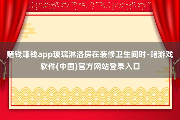 赌钱赚钱app玻璃淋浴房在装修卫生间时-赌游戏软件(中国)官方网站登录入口