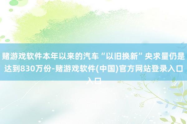 赌游戏软件本年以来的汽车“以旧换新”央求量仍是达到830万份-赌游戏软件(中国)官方网站登录入口