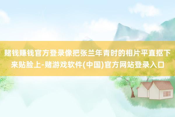 赌钱赚钱官方登录像把张兰年青时的相片平直抠下来贴脸上-赌游戏软件(中国)官方网站登录入口