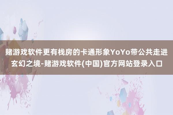 赌游戏软件更有栈房的卡通形象YoYo带公共走进玄幻之境-赌游戏软件(中国)官方网站登录入口