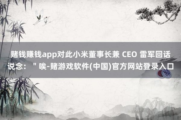 赌钱赚钱app对此小米董事长兼 CEO 雷军回话说念：＂唉-赌游戏软件(中国)官方网站登录入口