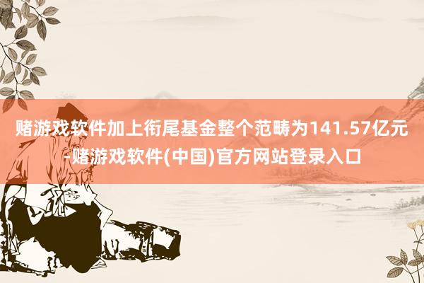 赌游戏软件加上衔尾基金整个范畴为141.57亿元-赌游戏软件(中国)官方网站登录入口