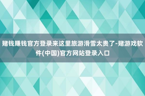赌钱赚钱官方登录来这里旅游滑雪太贵了-赌游戏软件(中国)官方网站登录入口