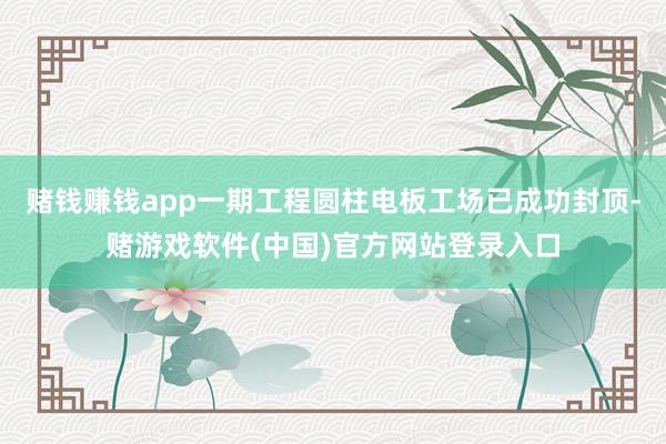 赌钱赚钱app一期工程圆柱电板工场已成功封顶-赌游戏软件(中国)官方网站登录入口