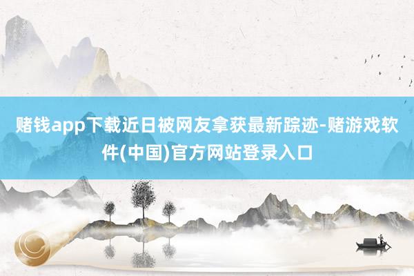 赌钱app下载近日被网友拿获最新踪迹-赌游戏软件(中国)官方网站登录入口