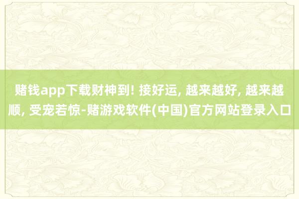 赌钱app下载财神到! 接好运, 越来越好, 越来越顺, 受宠若惊-赌游戏软件(中国)官方网站登录入口