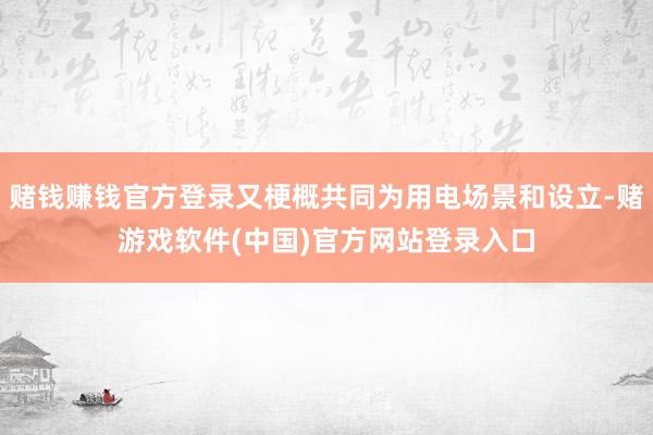 赌钱赚钱官方登录又梗概共同为用电场景和设立-赌游戏软件(中国)官方网站登录入口