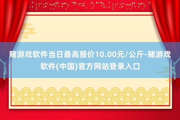 赌游戏软件当日最高报价10.00元/公斤-赌游戏软件(中国)官方网站登录入口