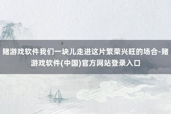 赌游戏软件我们一块儿走进这片繁荣兴旺的场合-赌游戏软件(中国)官方网站登录入口