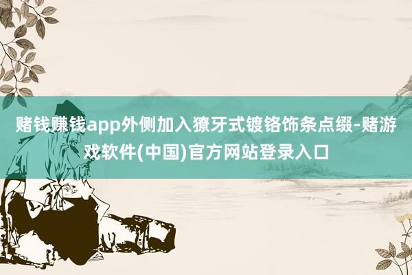 赌钱赚钱app外侧加入獠牙式镀铬饰条点缀-赌游戏软件(中国)官方网站登录入口
