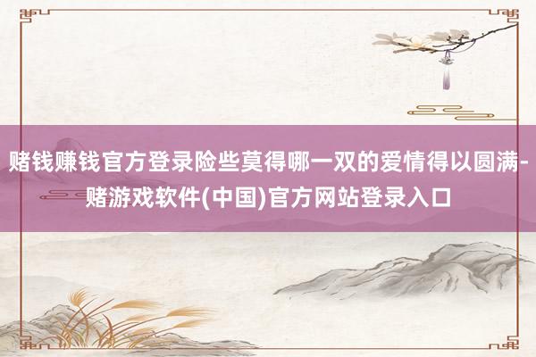 赌钱赚钱官方登录险些莫得哪一双的爱情得以圆满-赌游戏软件(中国)官方网站登录入口