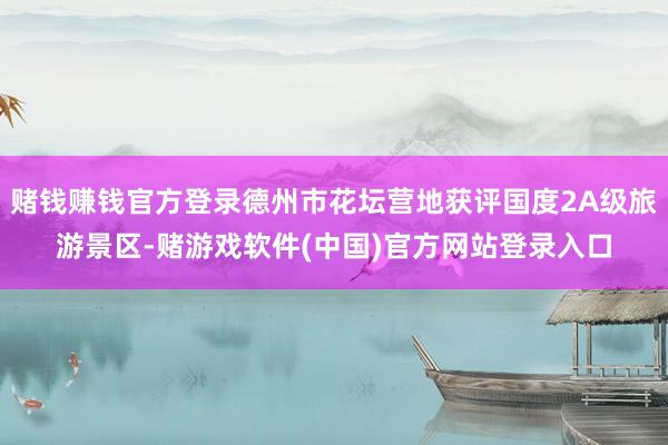 赌钱赚钱官方登录德州市花坛营地获评国度2A级旅游景区-赌游戏软件(中国)官方网站登录入口