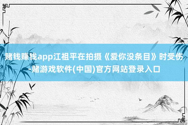 赌钱赚钱app江祖平在拍摄《爱你没条目》时受伤-赌游戏软件(中国)官方网站登录入口