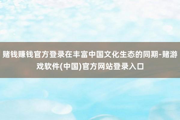 赌钱赚钱官方登录在丰富中国文化生态的同期-赌游戏软件(中国)官方网站登录入口