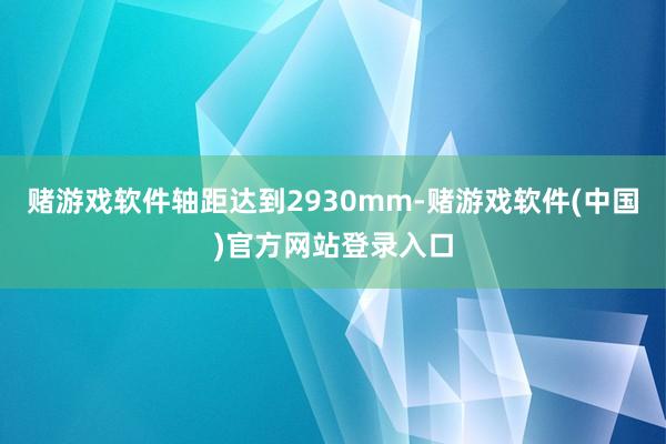 赌游戏软件轴距达到2930mm-赌游戏软件(中国)官方网站登录入口