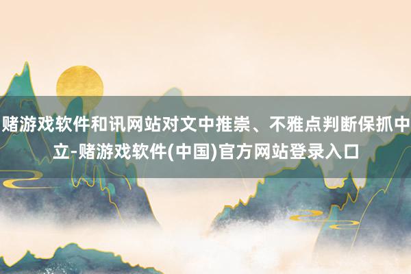 赌游戏软件和讯网站对文中推崇、不雅点判断保抓中立-赌游戏软件(中国)官方网站登录入口