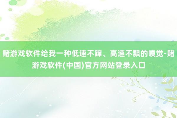 赌游戏软件给我一种低速不蹿、高速不飘的嗅觉-赌游戏软件(中国)官方网站登录入口