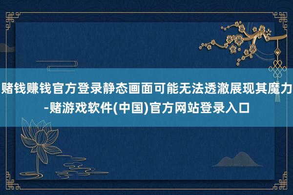 赌钱赚钱官方登录静态画面可能无法透澈展现其魔力-赌游戏软件(中国)官方网站登录入口