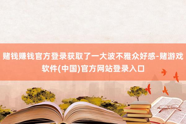 赌钱赚钱官方登录获取了一大波不雅众好感-赌游戏软件(中国)官方网站登录入口