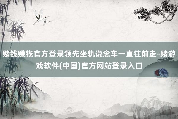 赌钱赚钱官方登录领先坐轨说念车一直往前走-赌游戏软件(中国)官方网站登录入口