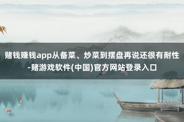 赌钱赚钱app从备菜、炒菜到摆盘再说还很有耐性-赌游戏软件(中国)官方网站登录入口