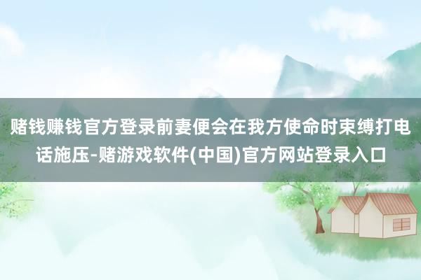 赌钱赚钱官方登录前妻便会在我方使命时束缚打电话施压-赌游戏软件(中国)官方网站登录入口