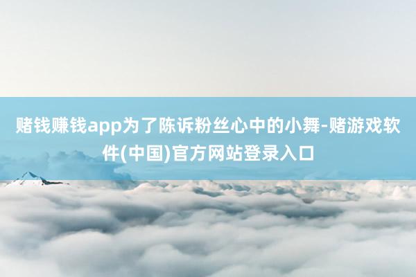 赌钱赚钱app为了陈诉粉丝心中的小舞-赌游戏软件(中国)官方网站登录入口