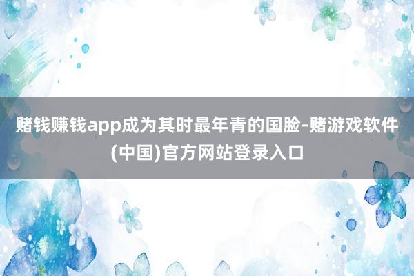 赌钱赚钱app成为其时最年青的国脸-赌游戏软件(中国)官方网站登录入口