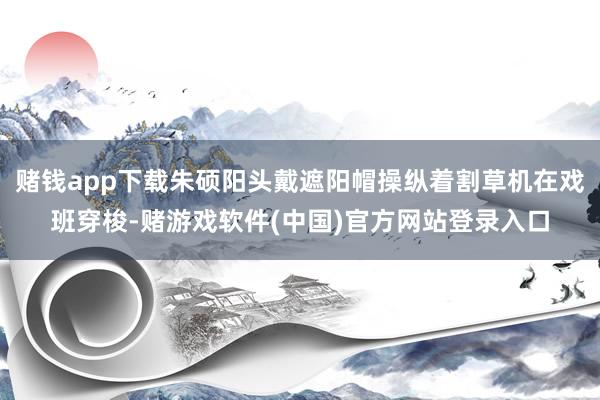 赌钱app下载朱硕阳头戴遮阳帽操纵着割草机在戏班穿梭-赌游戏软件(中国)官方网站登录入口