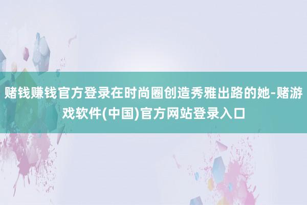 赌钱赚钱官方登录在时尚圈创造秀雅出路的她-赌游戏软件(中国)官方网站登录入口