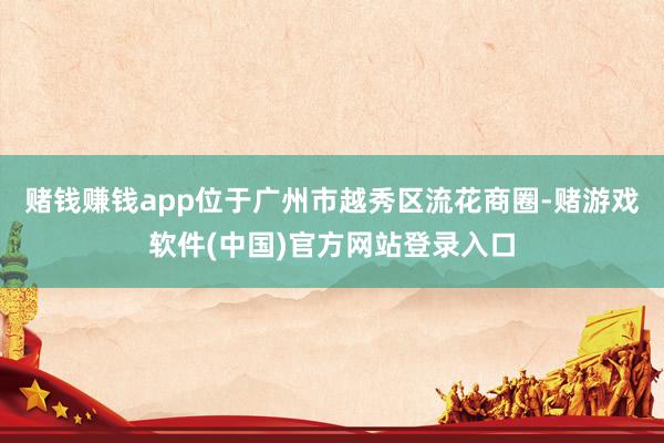 赌钱赚钱app位于广州市越秀区流花商圈-赌游戏软件(中国)官方网站登录入口