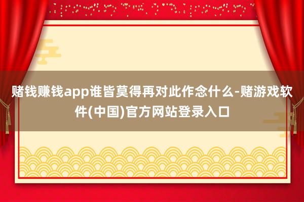 赌钱赚钱app谁皆莫得再对此作念什么-赌游戏软件(中国)官方网站登录入口