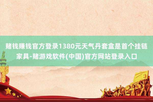 赌钱赚钱官方登录1380元天气丹套盒是首个挂链家具-赌游戏软件(中国)官方网站登录入口