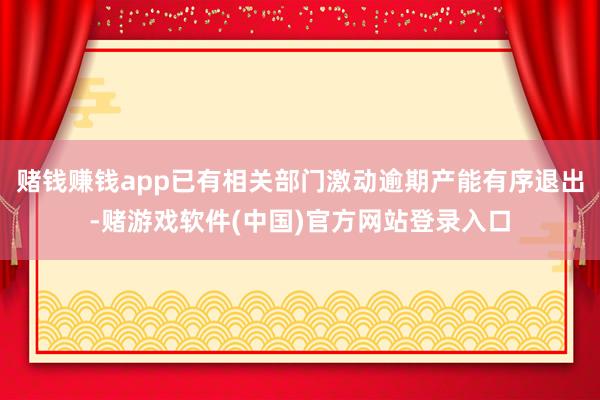 赌钱赚钱app已有相关部门激动逾期产能有序退出-赌游戏软件(中国)官方网站登录入口