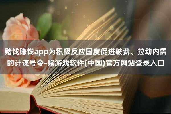 赌钱赚钱app为积极反应国度促进破费、拉动内需的计谋号令-赌游戏软件(中国)官方网站登录入口