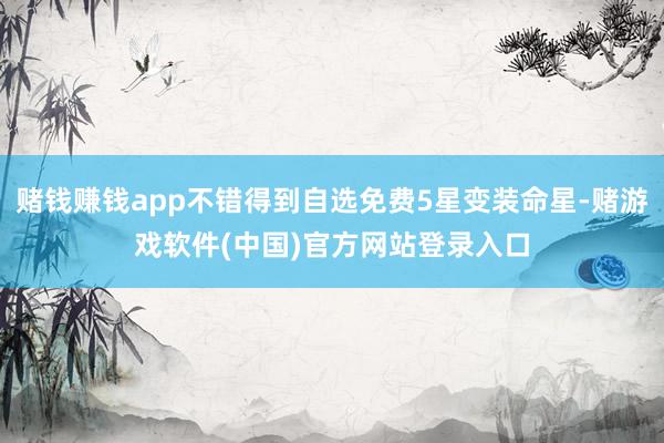 赌钱赚钱app不错得到自选免费5星变装命星-赌游戏软件(中国)官方网站登录入口