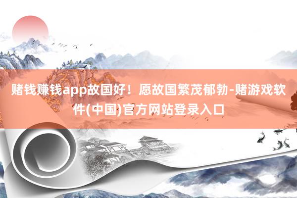 赌钱赚钱app故国好！愿故国繁茂郁勃-赌游戏软件(中国)官方网站登录入口