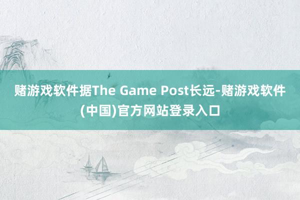 赌游戏软件据The Game Post长远-赌游戏软件(中国)官方网站登录入口