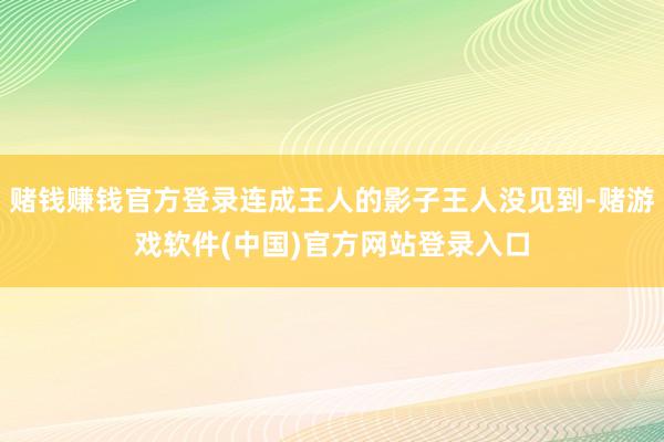 赌钱赚钱官方登录连成王人的影子王人没见到-赌游戏软件(中国)官方网站登录入口