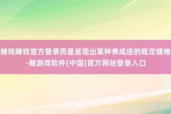 赌钱赚钱官方登录而是呈现出某种弗成逆的既定缱绻-赌游戏软件(中国)官方网站登录入口