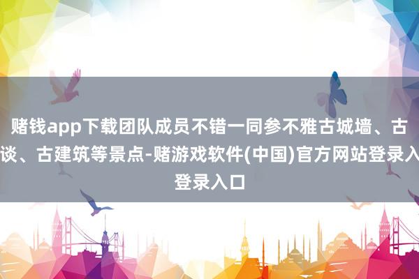 赌钱app下载团队成员不错一同参不雅古城墙、古街谈、古建筑等景点-赌游戏软件(中国)官方网站登录入口