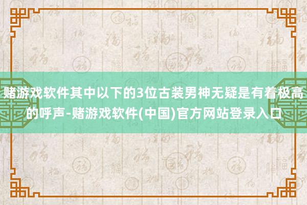 赌游戏软件其中以下的3位古装男神无疑是有着极高的呼声-赌游戏软件(中国)官方网站登录入口