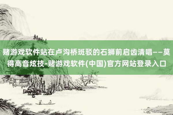 赌游戏软件站在卢沟桥斑驳的石狮前启齿清唱——莫得高音炫技-赌游戏软件(中国)官方网站登录入口