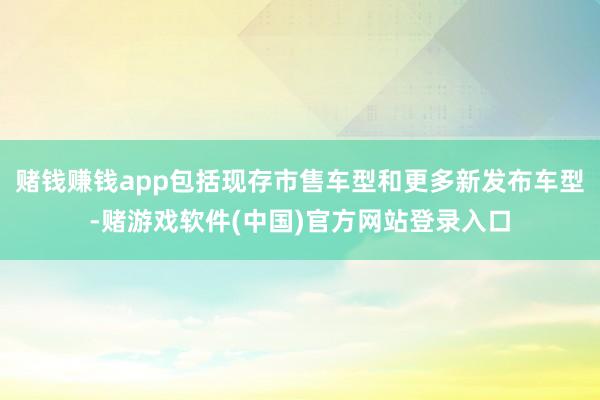 赌钱赚钱app包括现存市售车型和更多新发布车型-赌游戏软件(中国)官方网站登录入口